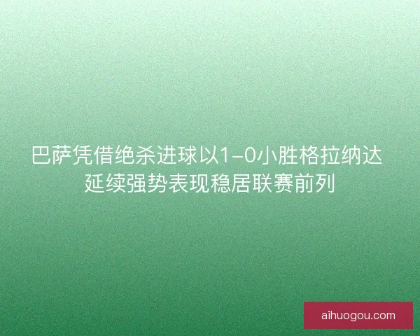 巴萨凭借绝杀进球以1-0小胜格拉纳达 延续强势表现稳居联赛前列