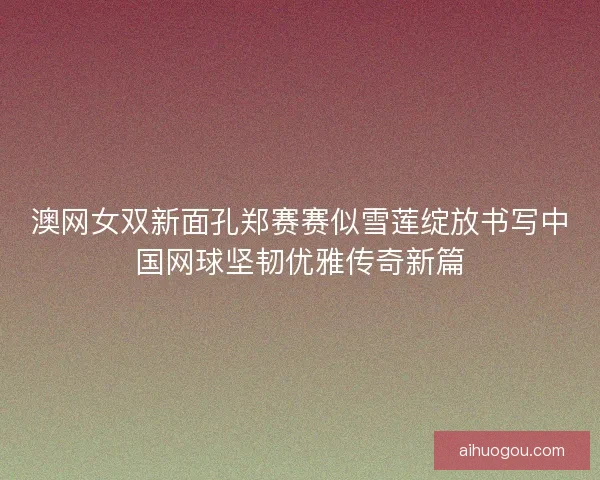 澳网女双新面孔郑赛赛似雪莲绽放书写中国网球坚韧优雅传奇新篇