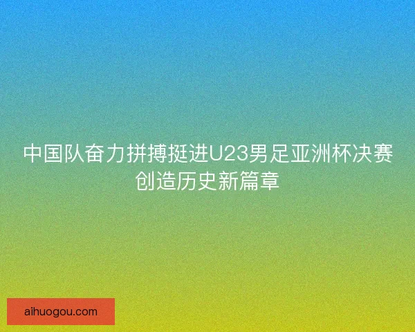 中国队奋力拼搏挺进U23男足亚洲杯决赛创造历史新篇章