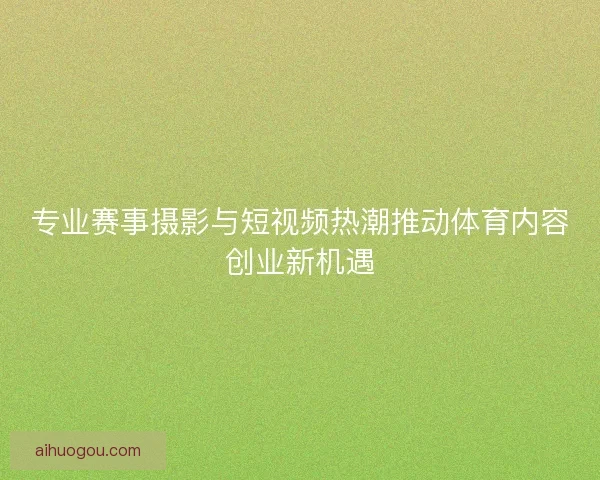 专业赛事摄影与短视频热潮推动体育内容创业新机遇