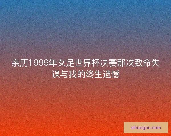 亲历1999年女足世界杯决赛那次致命失误与我的终生遗憾