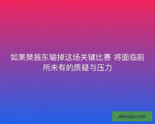 如果樊振东输掉这场关键比赛 将面临前所未有的质疑与压力